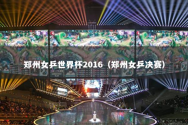 郑州女乒世界杯2016（郑州女乒决赛）