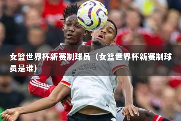 女篮世界杯新赛制球员（女篮世界杯新赛制球员是谁）
