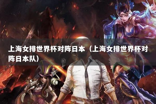 上海女排世界杯对阵日本（上海女排世界杯对阵日本队）