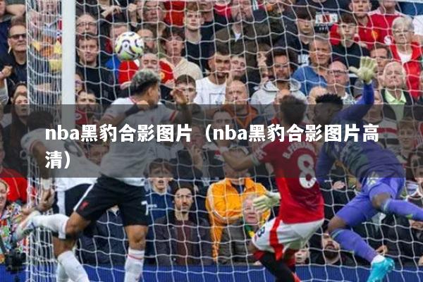 nba黑豹合影图片(nba黑豹合影图片高清)