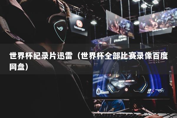 世界杯纪录片迅雷（世界杯全部比赛录像百度网盘）