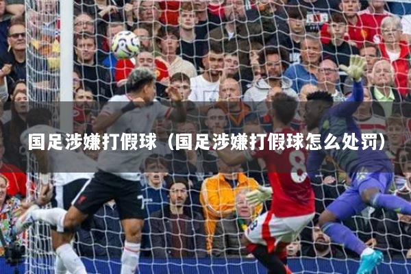 国足涉嫌打假球(国足涉嫌打假球怎么处罚)