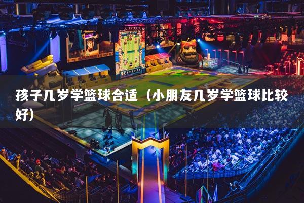 孩子几岁学篮球合适(小朋友几岁学篮球比较好)