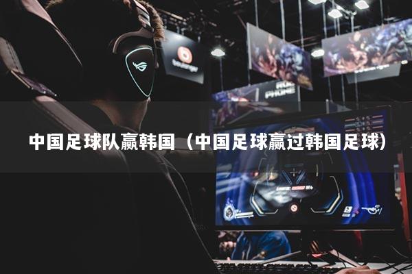 中国足球队赢韩国（中国足球赢过韩国足球）