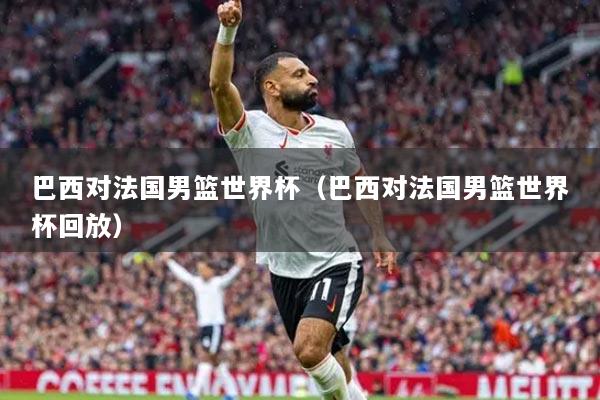 巴西对法国男篮世界杯（巴西对法国男篮世界杯回放）